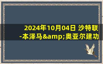 2024年10月04日 沙特联-本泽马&奥亚尔建功 吉达联合2-1阿科多